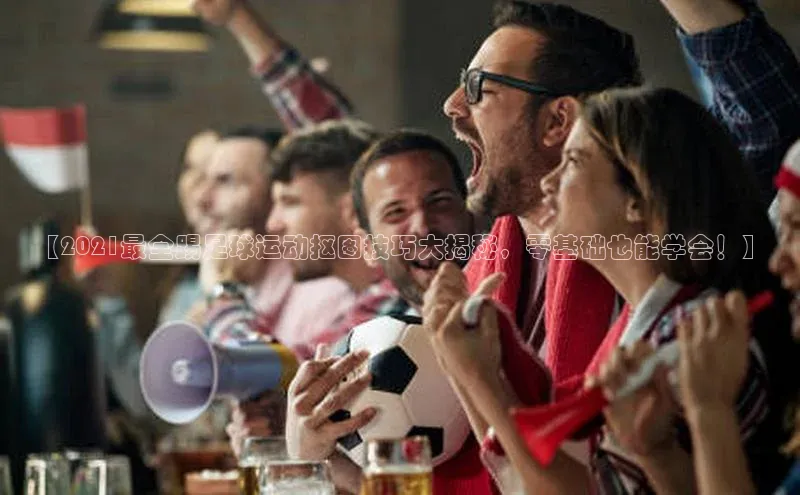 YY易游平台百度营销中心【2021最全踢足球运动抠图技巧大揭秘，零基础也能学会！】