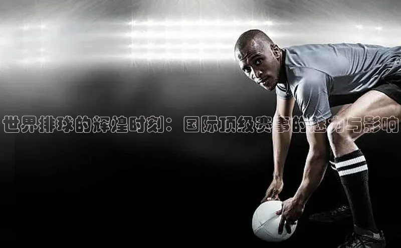 世界排球的辉煌时刻：国际顶级赛事的魅力与影响