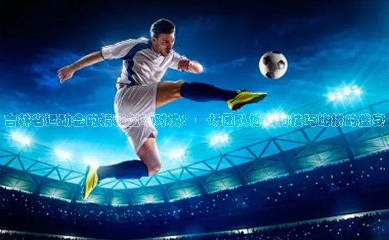 吉林省运动会的精彩篮球对决：一场团队协作与技巧比拼的盛宴