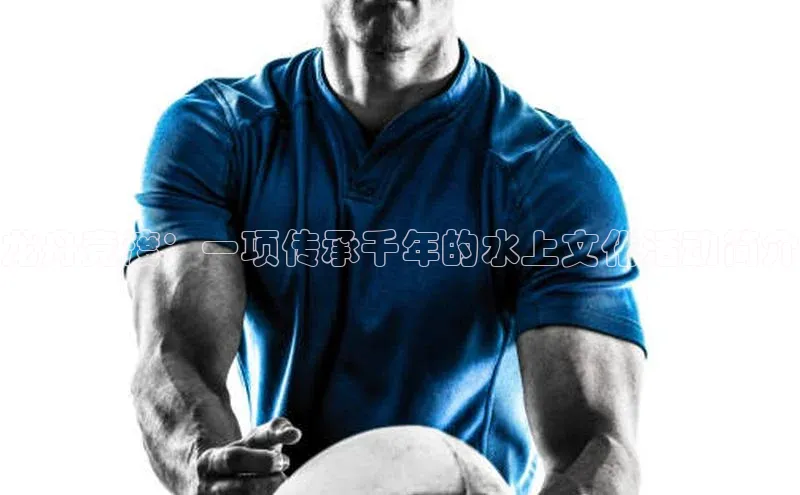 龙舟竞渡：一项传承千年的水上文化活动简介