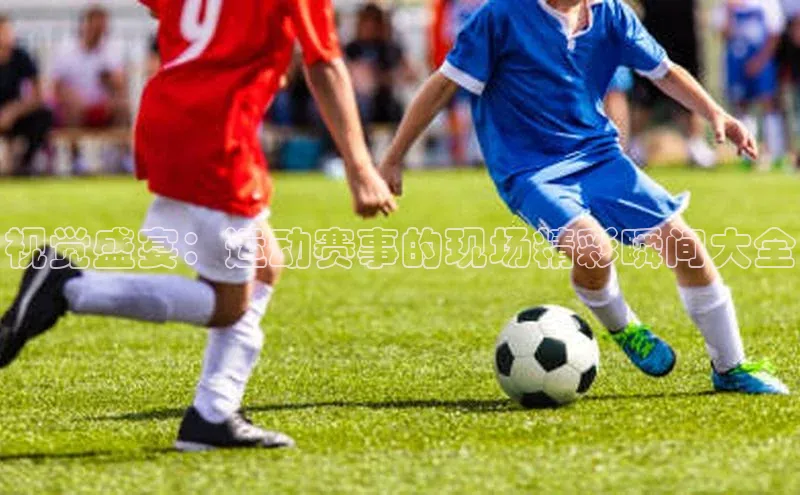 视觉盛宴：运动赛事的现场精彩瞬间大全