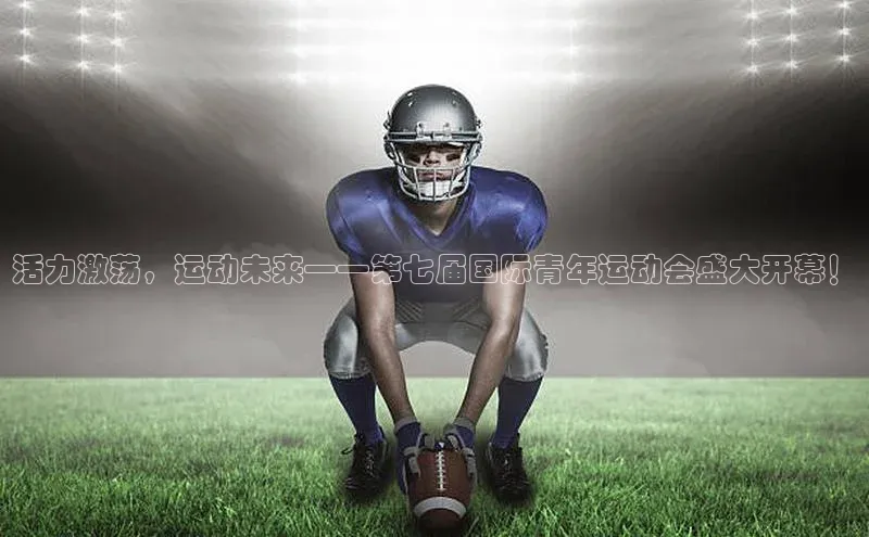 活力激荡，运动未来——第七届国际青年运动会盛大开幕！