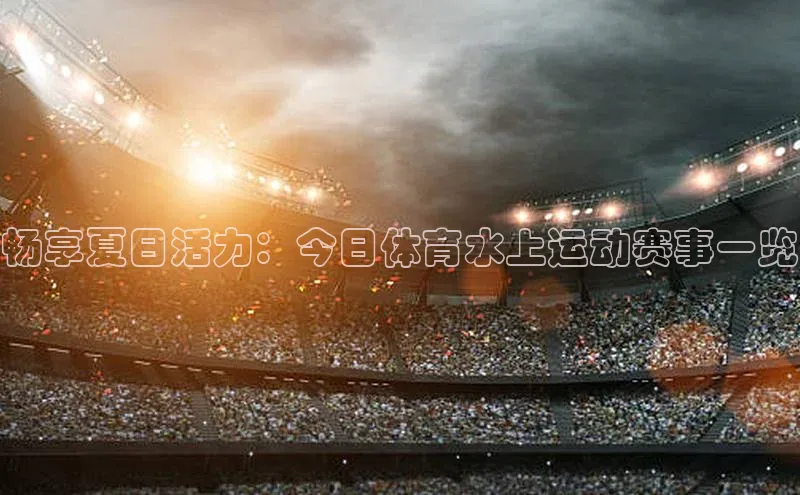 畅享夏日活力：今日体育水上运动赛事一览